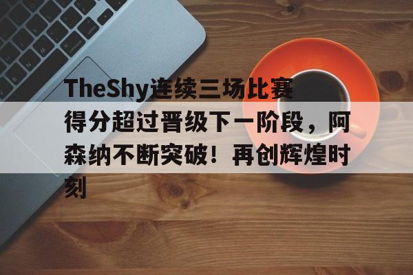 TheShy连续三场比赛得分超过晋级下一阶段，阿森纳不断突破！再创辉煌时刻(TheShy最新战绩查询)-九游体育