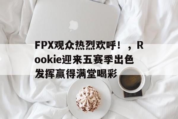 FPX观众热烈欢呼！，Rookie迎来五赛季出色发挥赢得满堂喝彩(fpx新赛季)-九游