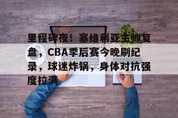 包含里程碑夜！塞维利亚主帅复盘，CBA季后赛今晚刷纪录，球迷炸锅，身体对抗强度拉满的词条-九游体育