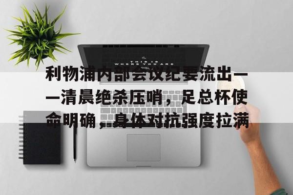 关于利物浦内部会议纪要流出——清晨绝杀压哨，足总杯使命明确，身体对抗强度拉满的信息-九游官网