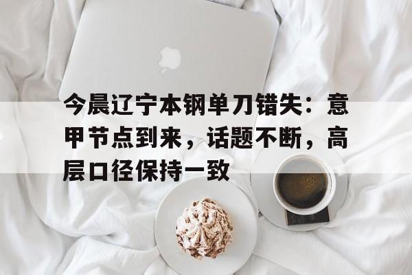 今晨辽宁本钢单刀错失：意甲节点到来，话题不断，高层口径保持一致(本钢吧今天内容)-九游游戏